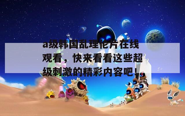 a级韩国乱理伦片在线观看，快来看看这些超级刺激的精彩内容吧！