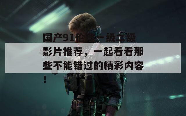 国产91伦理一级二级影片推荐，一起看看那些不能错过的精彩内容！