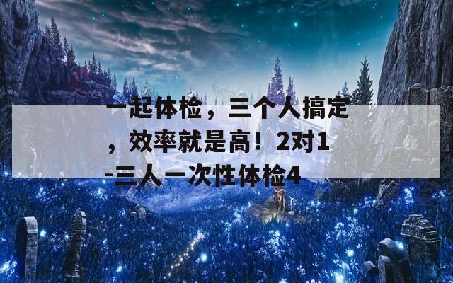 一起体检，三个人搞定，效率就是高！2对1-三人一次性体检4