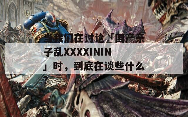 当我们在讨论「国产亲子乱XXXXININ」时，到底在谈些什么？