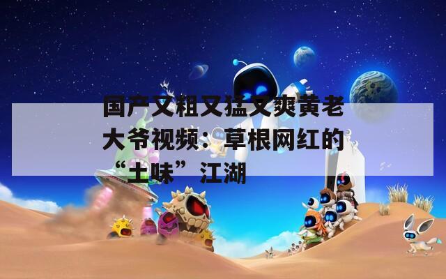 国产又粗又猛又爽黄老大爷视频：草根网红的“土味”江湖