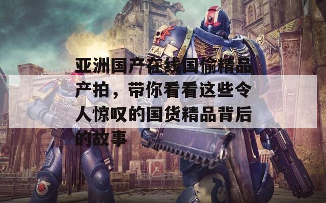 亚洲国产在线国偷精品产拍，带你看看这些令人惊叹的国货精品背后的故事