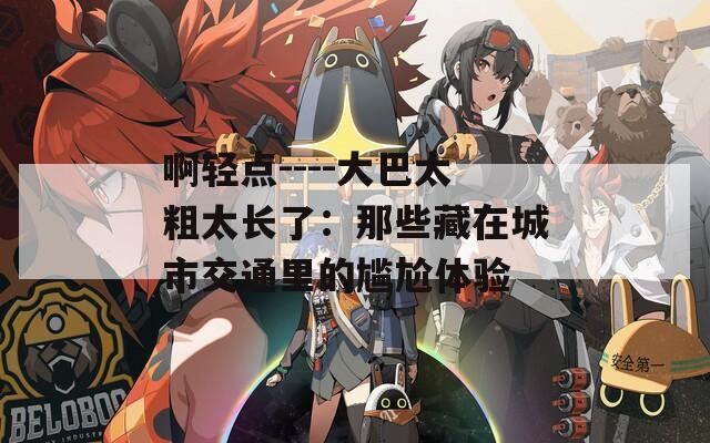 啊轻点----大巴太粗太长了：那些藏在城市交通里的尴尬体验