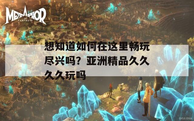 想知道如何在这里畅玩尽兴吗？亚洲精品久久久久玩吗