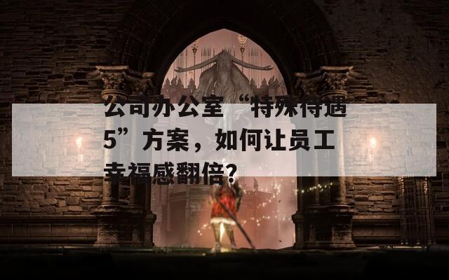公司办公室“特殊待遇5”方案，如何让员工幸福感翻倍？
