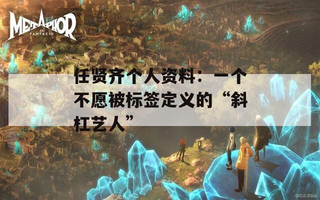 任贤齐个人资料：一个不愿被标签定义的“斜杠艺人”