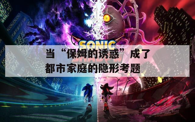 当“保姆的诱惑”成了都市家庭的隐形考题