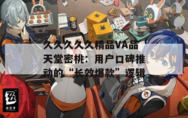 久久久久久精品VA品天堂密桃：用户口碑推动的“长效爆款”逻辑