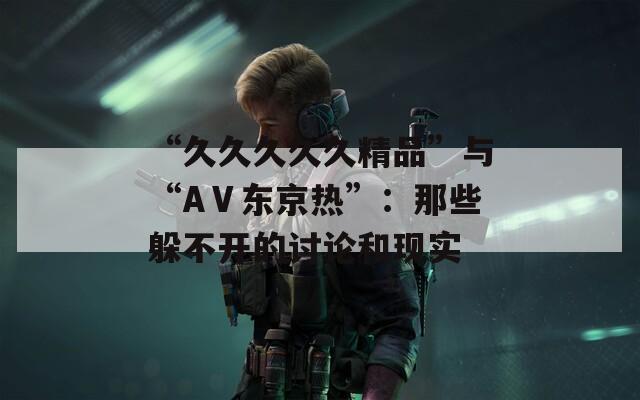 “久久久久久精品”与“AⅤ东京热”：那些躲不开的讨论和现实