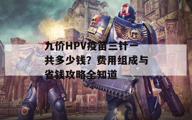 九价HPV疫苗三针一共多少钱？费用组成与省钱攻略全知道