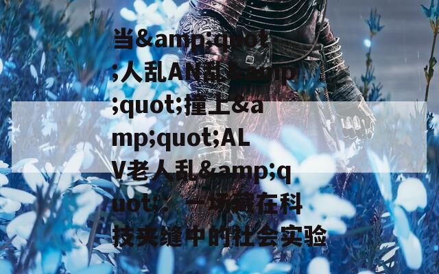 当&quot;人乱AN乱&quot;撞上&quot;ALV老人乱&quot;：一场藏在科技夹缝中的社会实验