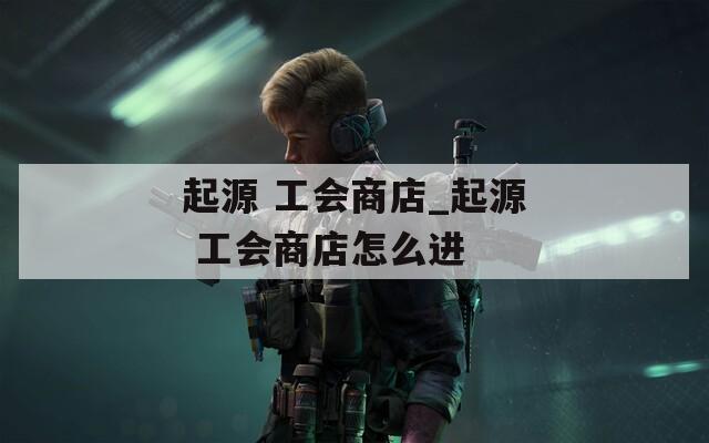 起源 工会商店_起源 工会商店怎么进