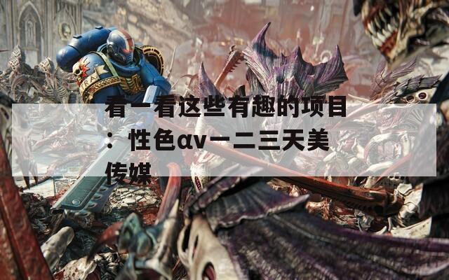看一看这些有趣的项目：性色αv一二三天美传媒