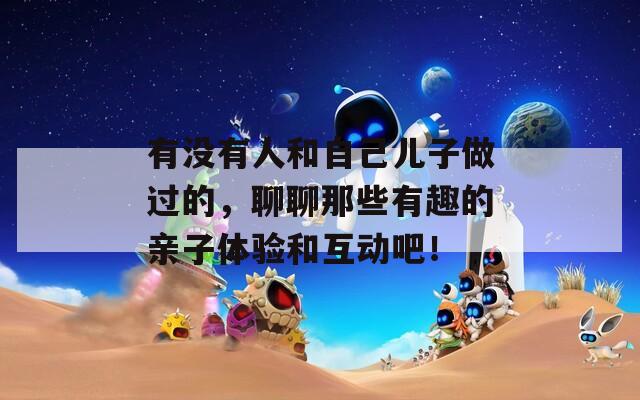 有没有人和自己儿子做过的，聊聊那些有趣的亲子体验和互动吧！