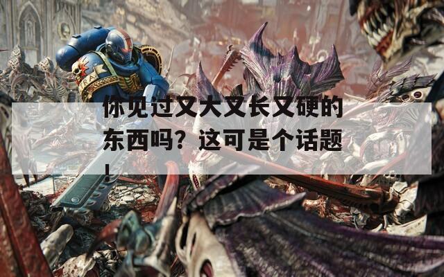 你见过又大又长又硬的东西吗？这可是个话题！