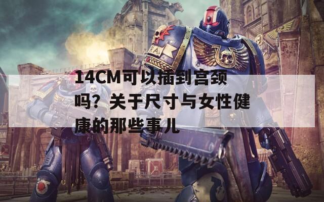 14CM可以插到宫颈吗？关于尺寸与女性健康的那些事儿