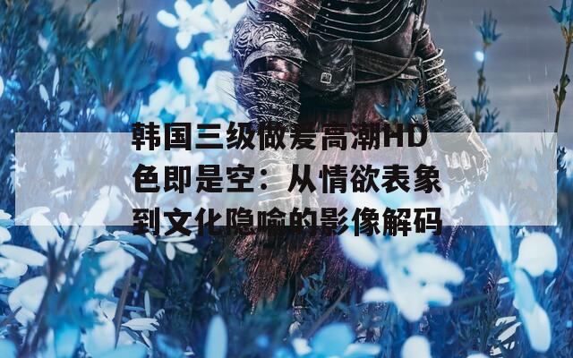 韩国三级做爰高潮HD色即是空：从情欲表象到文化隐喻的影像解码