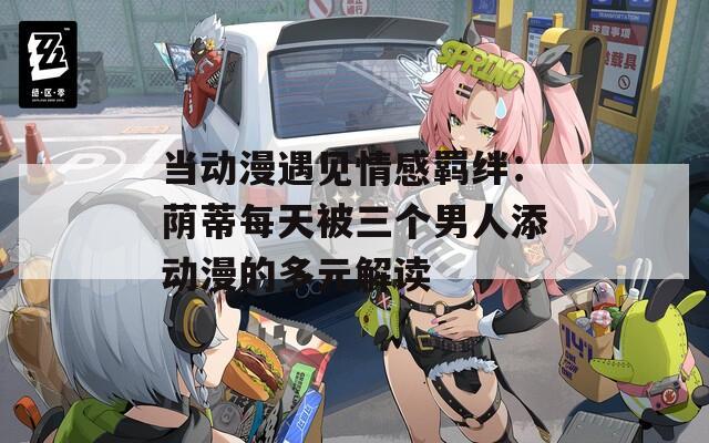 当动漫遇见情感羁绊：荫蒂每天被三个男人添动漫的多元解读