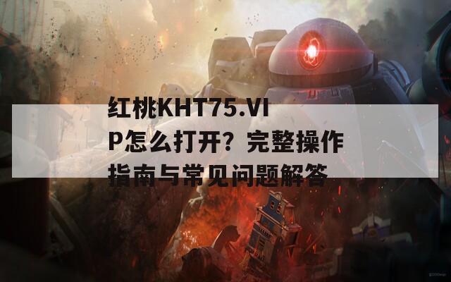 红桃KHT75.VIP怎么打开？完整操作指南与常见问题解答