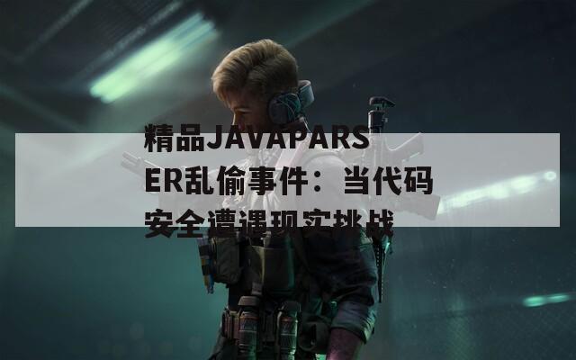 精品JAVAPARSER乱偷事件：当代码安全遭遇现实挑战