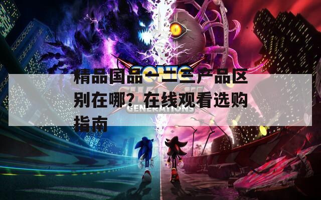 精品国品一二三产品区别在哪？在线观看选购指南
