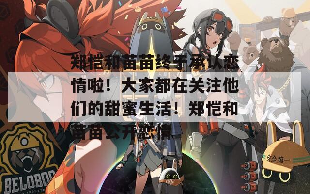 郑恺和苗苗终于承认恋情啦！大家都在关注他们的甜蜜生活！郑恺和苗苗公开恋情
