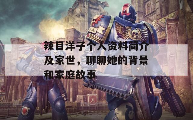 辣目洋子个人资料简介及家世，聊聊她的背景和家庭故事