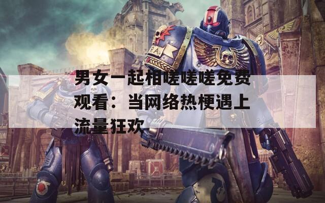 男女一起相嗟嗟嗟免费观看：当网络热梗遇上流量狂欢