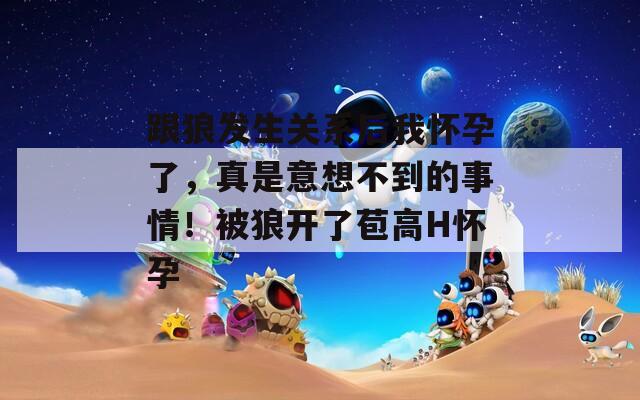 跟狼发生关系后我怀孕了，真是意想不到的事情！被狼开了苞高H怀孕