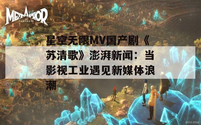 星空无限MV国产剧《苏清歌》澎湃新闻：当影视工业遇见新媒体浪潮