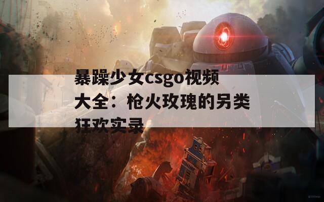 暴躁少女csgo视频大全：枪火玫瑰的另类狂欢实录