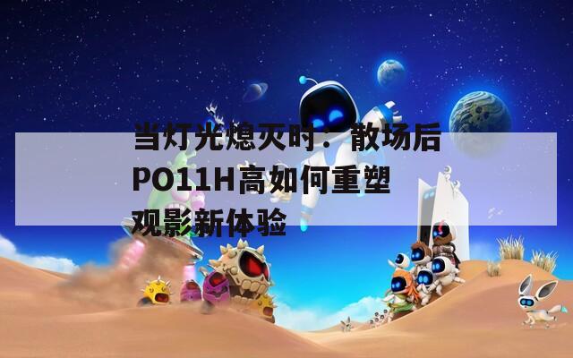 当灯光熄灭时：散场后PO11H高如何重塑观影新体验