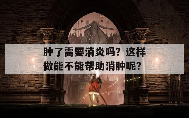 肿了需要消炎吗？这样做能不能帮助消肿呢？