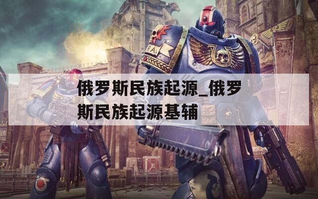俄罗斯民族起源_俄罗斯民族起源基辅
