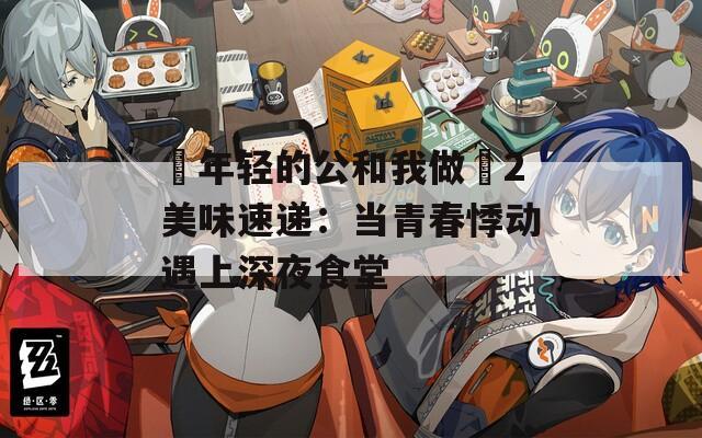 巜年轻的公和我做愛2美味速递：当青春悸动遇上深夜食堂