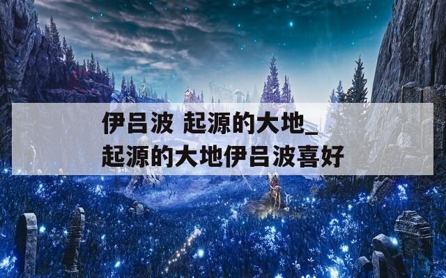 伊吕波 起源的大地_起源的大地伊吕波喜好