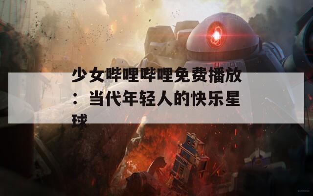 少女哔哩哔哩免费播放：当代年轻人的快乐星球