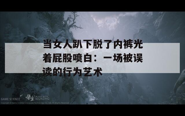 当女人趴下脱了内裤光着屁股喷白：一场被误读的行为艺术