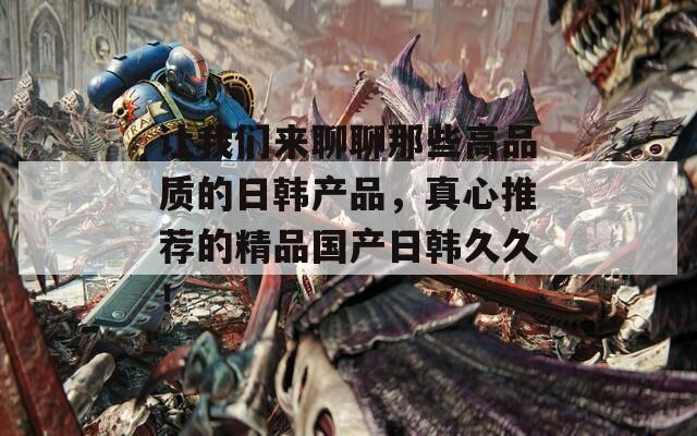 让我们来聊聊那些高品质的日韩产品，真心推荐的精品国产日韩久久！