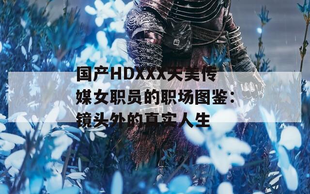 国产HDXXX天美传媒女职员的职场图鉴：镜头外的真实人生