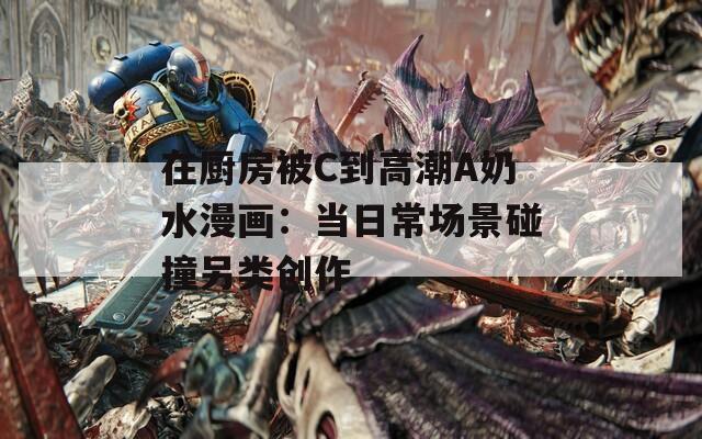 在厨房被C到高潮A奶水漫画：当日常场景碰撞另类创作