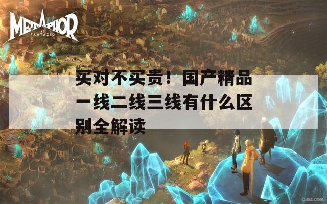 买对不买贵！国产精品一线二线三线有什么区别全解读