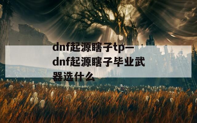 dnf起源瞎子tp—dnf起源瞎子毕业武器选什么