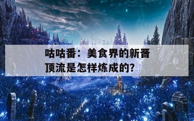 咕咕番：美食界的新晋顶流是怎样炼成的？