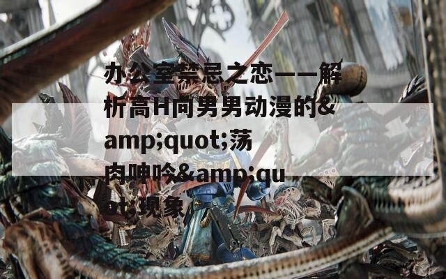办公室禁忌之恋——解析高H向男男动漫的&quot;荡肉呻吟&quot;现象