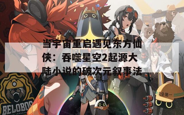 当宇宙重启遇见东方仙侠：吞噬星空2起源大陆小说的破次元叙事法