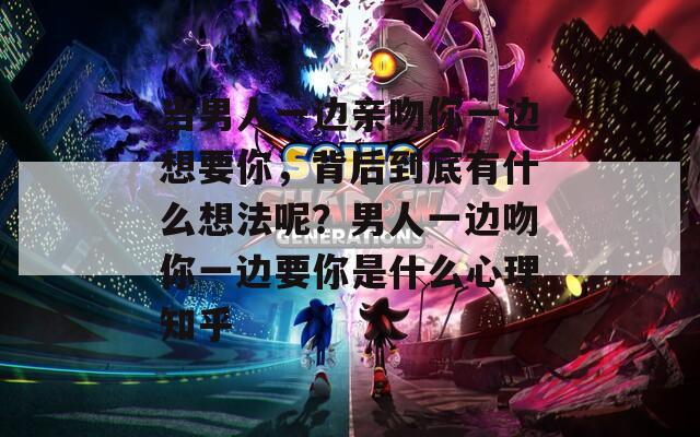 当男人一边亲吻你一边想要你，背后到底有什么想法呢？男人一边吻你一边要你是什么心理知乎