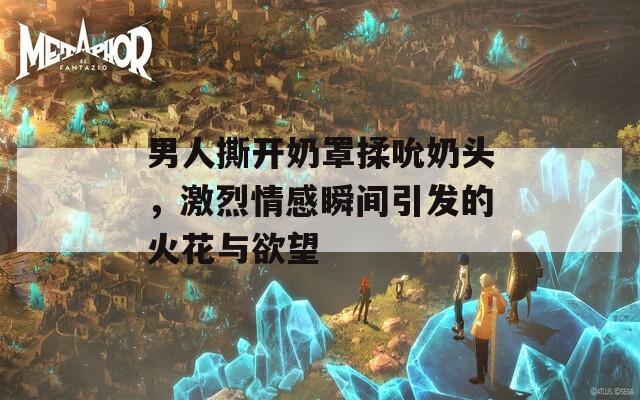 男人撕开奶罩揉吮奶头，激烈情感瞬间引发的火花与欲望