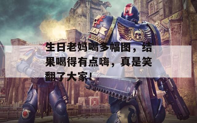 生日老妈喝多幅图，结果喝得有点嗨，真是笑翻了大家！