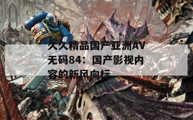 久久精品国产亚洲AV无码84：国产影视内容的新风向标